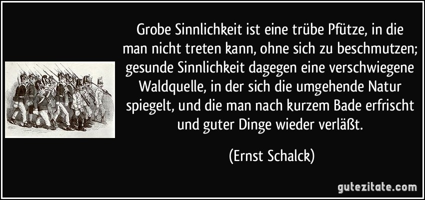 Grobe Sinnlichkeit ist eine trübe Pfütze, in die man nicht treten kann, ohne sich zu beschmutzen; gesunde Sinnlichkeit dagegen eine verschwiegene Waldquelle, in der sich die umgehende Natur spiegelt, und die man nach kurzem Bade erfrischt und guter Dinge wieder verläßt. (Ernst Schalck)