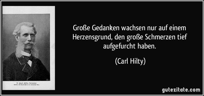 Große Gedanken wachsen nur auf einem Herzensgrund, den große Schmerzen tief aufgefurcht haben. (Carl Hilty)