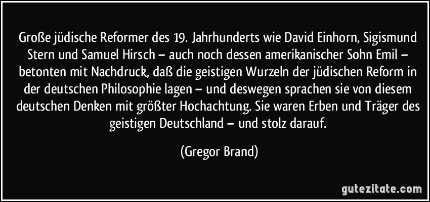 Große jüdische Reformer des 19. Jahrhunderts wie David Einhorn, Sigismund Stern und Samuel Hirsch – auch noch dessen amerikanischer Sohn Emil – betonten mit Nachdruck, daß die geistigen Wurzeln der jüdischen Reform in der deutschen Philosophie lagen – und deswegen sprachen sie von diesem deutschen Denken mit größter Hochachtung. Sie waren Erben und Träger des geistigen Deutschland – und stolz darauf. (Gregor Brand)