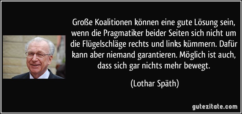 Große Koalitionen können eine gute Lösung sein, wenn die Pragmatiker beider Seiten sich nicht um die Flügelschläge rechts und links kümmern. Dafür kann aber niemand garantieren. Möglich ist auch, dass sich gar nichts mehr bewegt. (Lothar Späth)