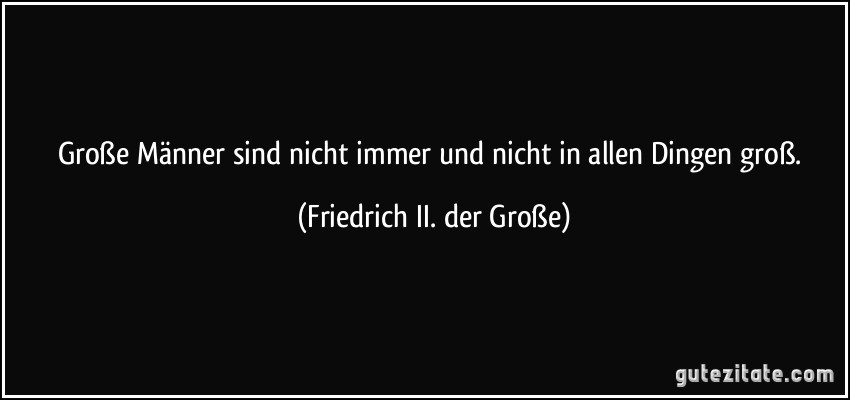 Große Männer sind nicht immer und nicht in allen Dingen groß. (Friedrich II. der Große)