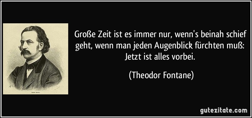 Große Zeit ist es immer nur, wenn's beinah schief geht, wenn man jeden Augenblick fürchten muß: Jetzt ist alles vorbei. (Theodor Fontane)