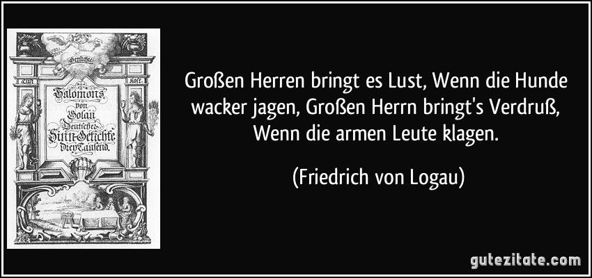 Großen Herren bringt es Lust, Wenn die Hunde wacker jagen, Großen Herrn bringt's Verdruß, Wenn die armen Leute klagen. (Friedrich von Logau) Großen Herren bringt es Lust, Wenn die Hunde wacker jagen, Großen Herrn bringt's Verdruß, Wenn die armen Leute klagen. (Friedrich von Logau)
