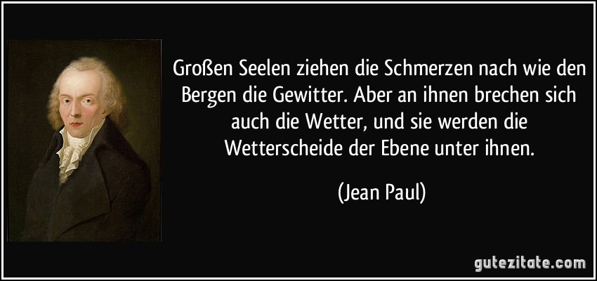 Großen Seelen ziehen die Schmerzen nach wie den Bergen die Gewitter. Aber an ihnen brechen sich auch die Wetter, und sie werden die Wetterscheide der Ebene unter ihnen. (Jean Paul)