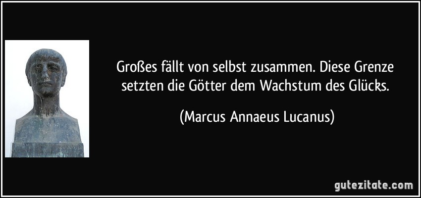 Großes fällt von selbst zusammen. Diese Grenze setzten die Götter dem Wachstum des Glücks. (Marcus Annaeus Lucanus)