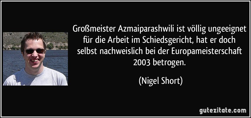 Großmeister Azmaiparashwili ist völlig ungeeignet für die Arbeit im Schiedsgericht, hat er doch selbst nachweislich bei der Europameisterschaft 2003 betrogen. (Nigel Short)