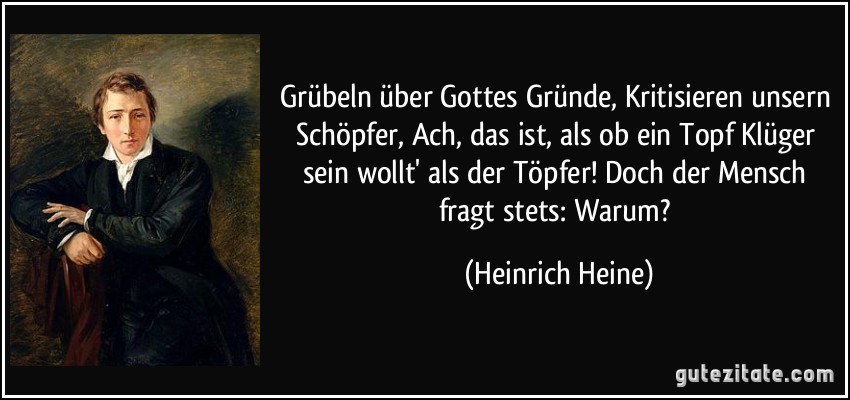 Grübeln über Gottes Gründe, Kritisieren unsern Schöpfer, Ach, das ist, als ob ein Topf Klüger sein wollt' als der Töpfer! Doch der Mensch fragt stets: Warum? (Heinrich Heine)