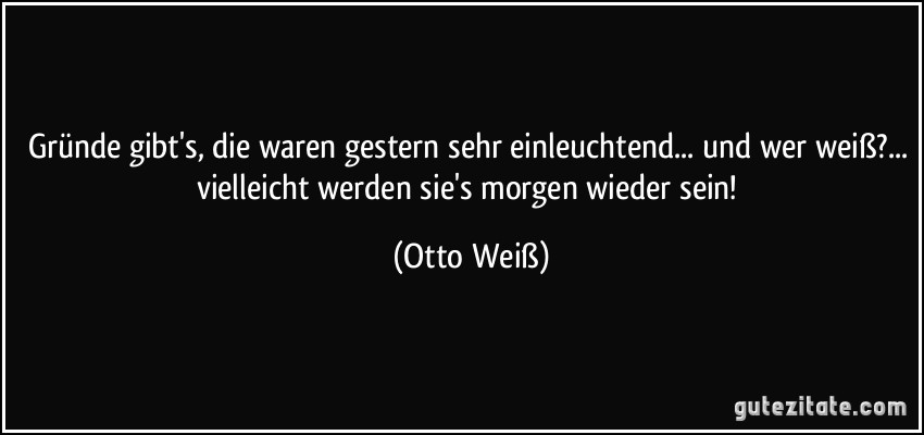 Gründe gibt's, die waren gestern sehr einleuchtend... und wer weiß?... vielleicht werden sie's morgen wieder sein! (Otto Weiß)