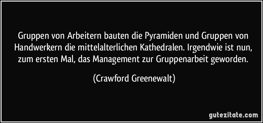 Gruppen von Arbeitern bauten die Pyramiden und Gruppen von Handwerkern die mittelalterlichen Kathedralen. Irgendwie ist nun, zum ersten Mal, das Management zur Gruppenarbeit geworden. (Crawford Greenewalt)