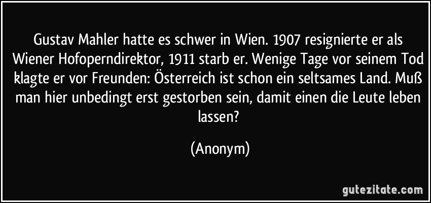 Gustav Mahler hatte es schwer in Wien. 1907 resignierte er als Wiener Hofoperndirektor, 1911 starb er. Wenige Tage vor seinem Tod klagte er vor Freunden: Österreich ist schon ein seltsames Land. Muß man hier unbedingt erst gestorben sein, damit einen die Leute leben lassen? (Anonym)