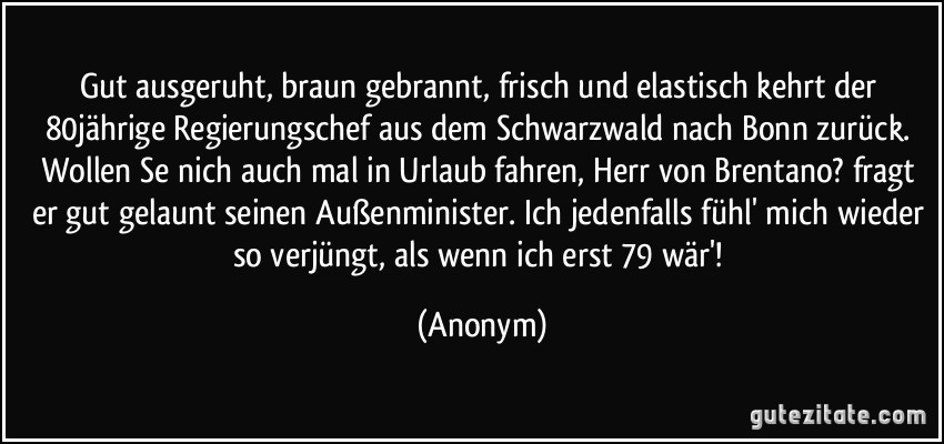 Gut ausgeruht, braun gebrannt, frisch und elastisch kehrt der 80jährige Regierungschef aus dem Schwarzwald nach Bonn zurück. Wollen Se nich auch mal in Urlaub fahren, Herr von Brentano? fragt er gut gelaunt seinen Außenminister. Ich jedenfalls fühl' mich wieder so verjüngt, als wenn ich erst 79 wär'! (Anonym)