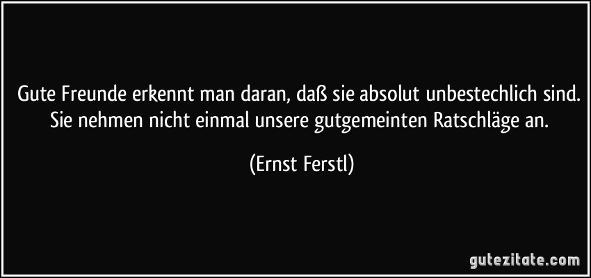 Gute Freunde erkennt man daran, daß sie absolut unbestechlich sind. Sie nehmen nicht einmal unsere gutgemeinten Ratschläge an. (Ernst Ferstl)