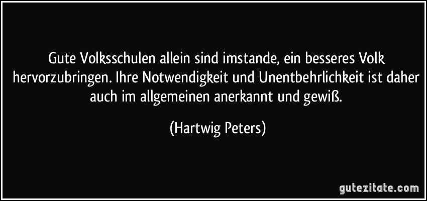 Gute Volksschulen allein sind imstande, ein besseres Volk hervorzubringen. Ihre Notwendigkeit und Unentbehrlichkeit ist daher auch im allgemeinen anerkannt und gewiß. (Hartwig Peters)