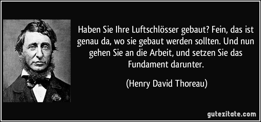 Haben Sie Ihre Luftschlösser gebaut? Fein, das ist genau da, wo sie gebaut werden sollten. Und nun gehen Sie an die Arbeit, und setzen Sie das Fundament darunter. (Henry David Thoreau)