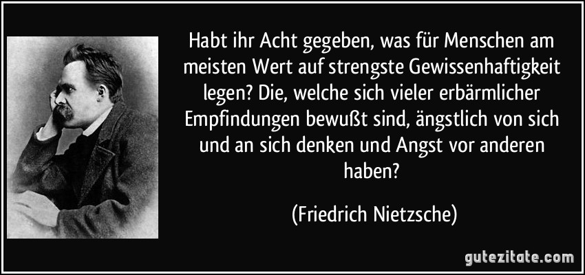 Habt ihr Acht gegeben, was für Menschen am meisten Wert auf strengste Gewissenhaftigkeit legen? Die, welche sich vieler erbärmlicher Empfindungen bewußt sind, ängstlich von sich und an sich denken und Angst vor anderen haben? (Friedrich Nietzsche)