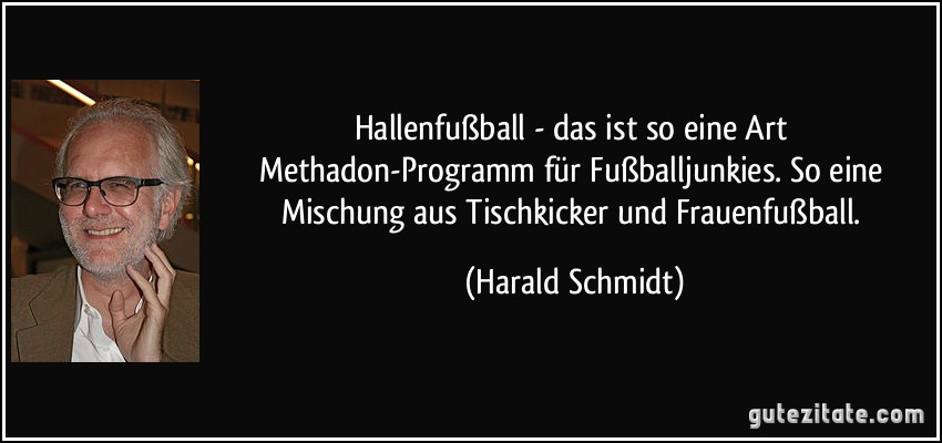 Hallenfußball - das ist so eine Art Methadon-Programm für Fußballjunkies. So eine Mischung aus Tischkicker und Frauenfußball. (Harald Schmidt)