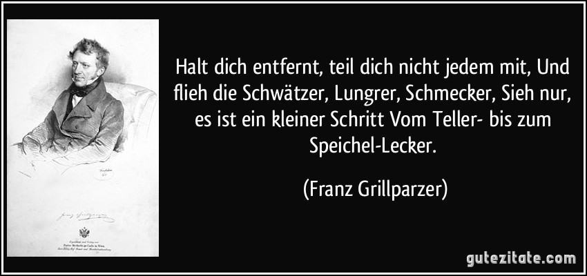 Halt dich entfernt, teil dich nicht jedem mit, Und flieh die Schwätzer, Lungrer, Schmecker, Sieh nur, es ist ein kleiner Schritt Vom Teller- bis zum Speichel-Lecker. (Franz Grillparzer)