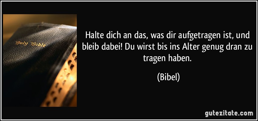 Halte dich an das, was dir aufgetragen ist, und bleib dabei! Du wirst bis ins Alter genug dran zu tragen haben. (Bibel)