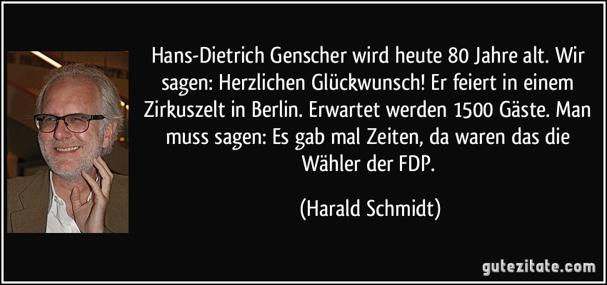 Hans-Dietrich Genscher wird heute 80 Jahre alt. Wir sagen: Herzlichen Glückwunsch! Er feiert in einem Zirkuszelt in Berlin. Erwartet werden 1500 Gäste. Man muss sagen: Es gab mal Zeiten, da waren das die Wähler der FDP. (Harald Schmidt)