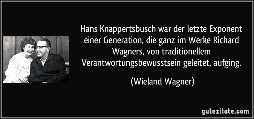 Hans Knappertsbusch war der letzte Exponent einer Generation, die ganz im Werke Richard Wagners, von traditionellem Verantwortungsbewusstsein geleitet, aufging. (Wieland Wagner)