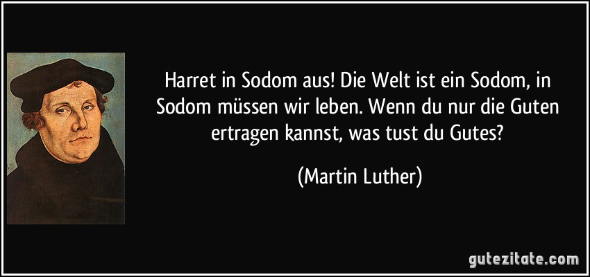 Harret in Sodom aus! Die Welt ist ein Sodom, in Sodom müssen wir leben. Wenn du nur die Guten ertragen kannst, was tust du Gutes? (Martin Luther)