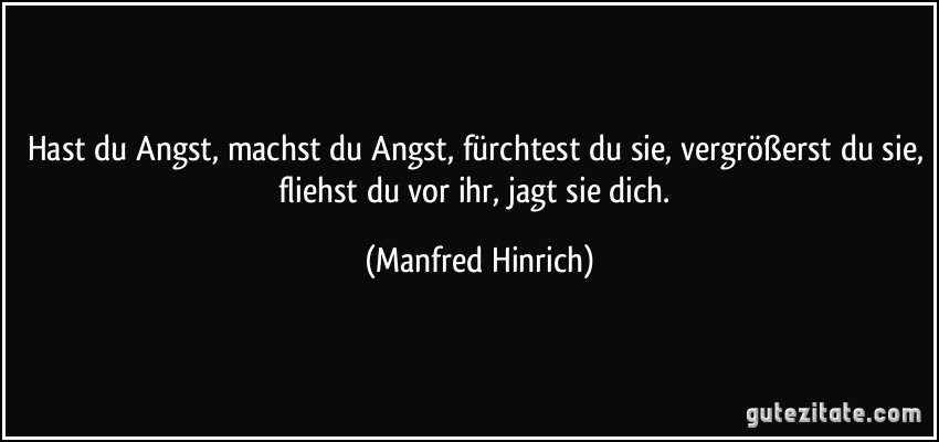 Hast du Angst, machst du Angst, fürchtest du sie, vergrößerst du sie, fliehst du vor ihr, jagt sie dich. (Manfred Hinrich)