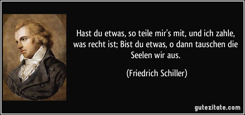 Hast du etwas, so teile mir's mit, und ich zahle, was recht ist; / Bist du etwas, o dann tauschen die Seelen wir aus. (Friedrich Schiller)