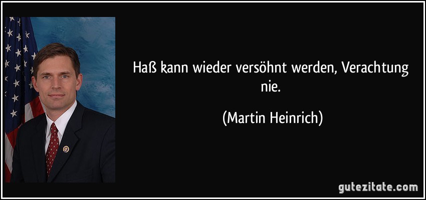 Haß kann wieder versöhnt werden, Verachtung nie. (Martin Heinrich)