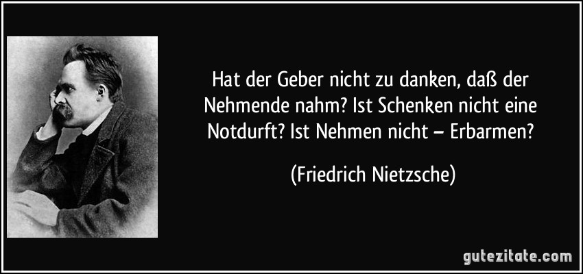 Hat der Geber nicht zu danken, daß der Nehmende nahm? Ist Schenken nicht eine Notdurft? Ist Nehmen nicht – Erbarmen? (Friedrich Nietzsche)