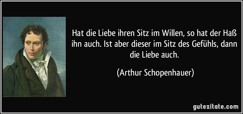 Hat die Liebe ihren Sitz im Willen, so hat der Haß ihn auch. Ist aber dieser im Sitz des Gefühls, dann die Liebe auch. (Arthur Schopenhauer)