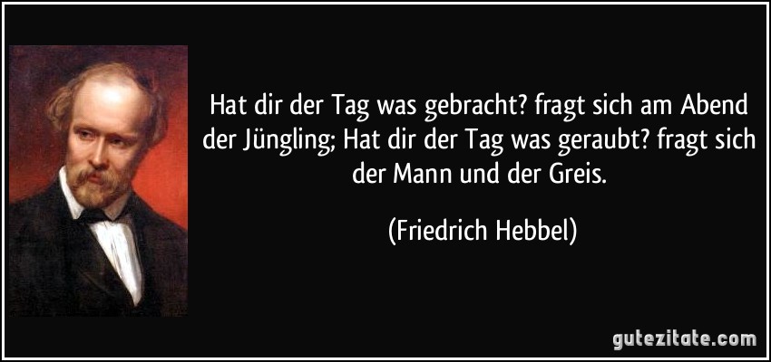 Hat dir der Tag was gebracht? fragt sich am Abend der Jüngling; Hat dir der Tag was geraubt? fragt sich der Mann und der Greis. (Friedrich Hebbel)