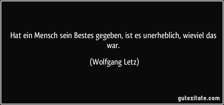 Hat ein Mensch sein Bestes gegeben, ist es unerheblich, wieviel das war. (Wolfgang Letz)