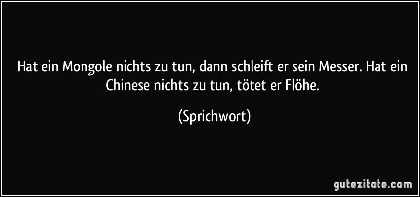 Hat ein Mongole nichts zu tun, dann schleift er sein Messer. Hat ein Chinese nichts zu tun, tötet er Flöhe. (Sprichwort)