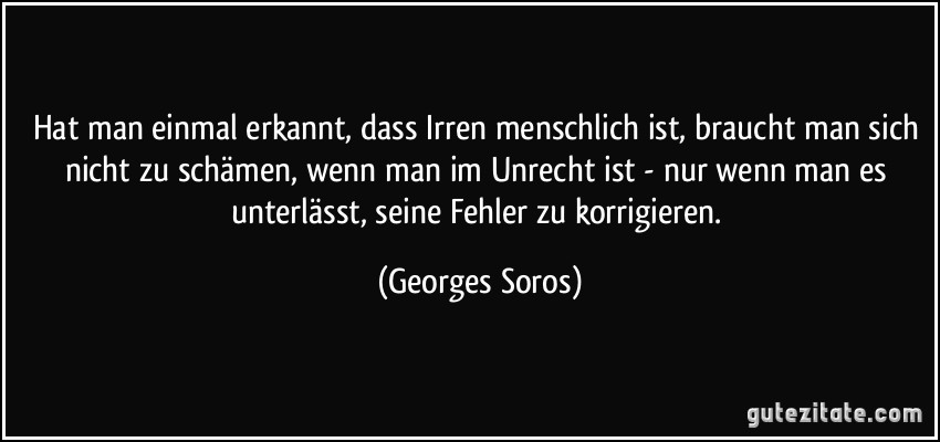 Hat man einmal erkannt, dass Irren menschlich ist, braucht man sich nicht zu schämen, wenn man im Unrecht ist - nur wenn man es unterlässt, seine Fehler zu korrigieren. (Georges Soros)