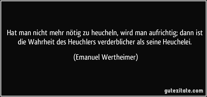 Hat man nicht mehr nötig zu heucheln, wird man aufrichtig; dann ist die Wahrheit des Heuchlers verderblicher als seine Heuchelei. (Emanuel Wertheimer)