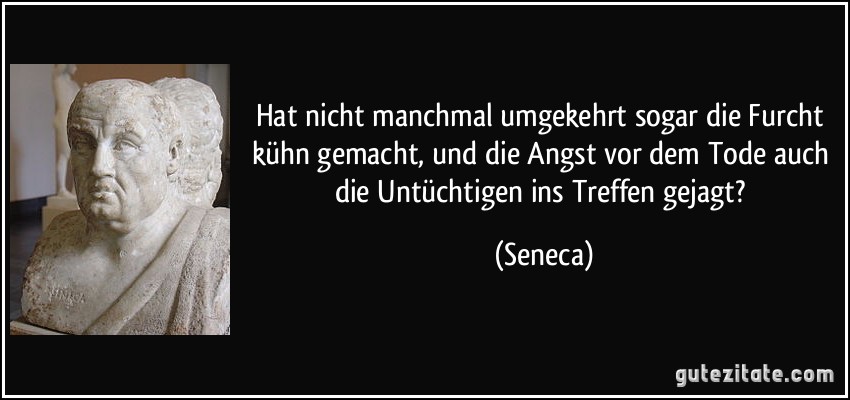 Hat nicht manchmal umgekehrt sogar die Furcht kühn gemacht, und die Angst vor dem Tode auch die Untüchtigen ins Treffen gejagt? (Seneca)