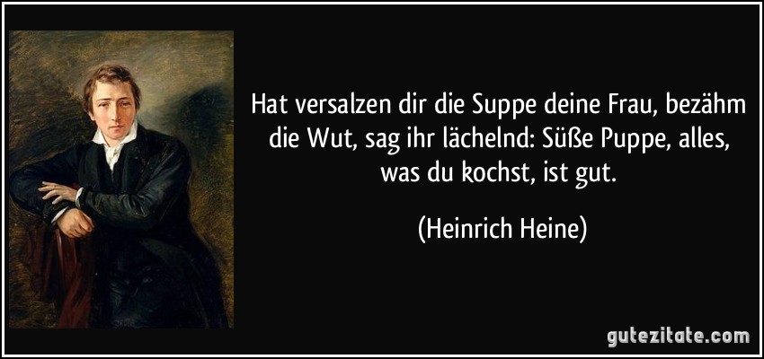 Hat versalzen dir die Suppe deine Frau, bezähm die Wut, sag ihr lächelnd: Süße Puppe, alles, was du kochst, ist gut. (Heinrich Heine)