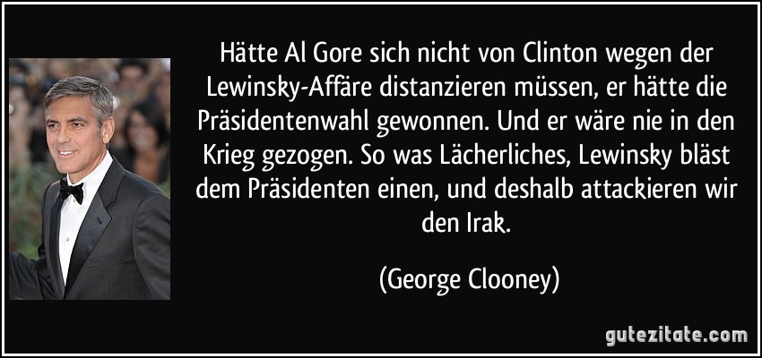 Hätte Al Gore sich nicht von Clinton wegen der Lewinsky-Affäre distanzieren müssen, er hätte die Präsidentenwahl gewonnen. Und er wäre nie in den Krieg gezogen. So was Lächerliches, Lewinsky bläst dem Präsidenten einen, und deshalb attackieren wir den Irak. (George Clooney)