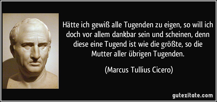 Hätte ich gewiß alle Tugenden zu eigen, so will ich doch vor allem dankbar sein und scheinen, denn diese eine Tugend ist wie die größte, so die Mutter aller übrigen Tugenden. (Marcus Tullius Cicero)