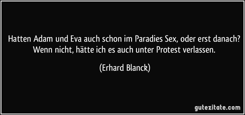 Hatten Adam und Eva auch schon im Paradies Sex, oder erst danach? Wenn nicht, hätte ich es auch unter Protest verlassen. (Erhard Blanck)