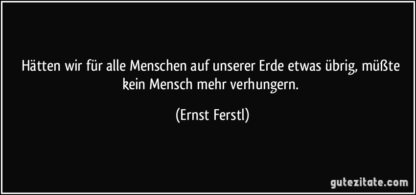 Hätten wir für alle Menschen auf unserer Erde etwas übrig, müßte kein Mensch mehr verhungern. (Ernst Ferstl)