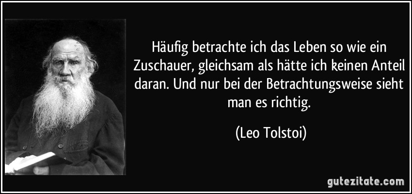 Häufig betrachte ich das Leben so wie ein Zuschauer, gleichsam als hätte ich keinen Anteil daran. Und nur bei der Betrachtungsweise sieht man es richtig. (Leo Tolstoi)