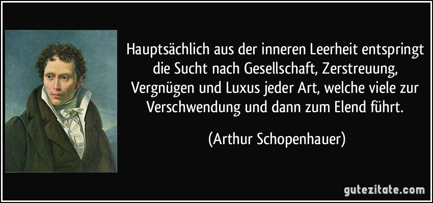 Hauptsächlich aus der inneren Leerheit entspringt die Sucht nach Gesellschaft, Zerstreuung, Vergnügen und Luxus jeder Art, welche viele zur Verschwendung und dann zum Elend führt. (Arthur Schopenhauer)