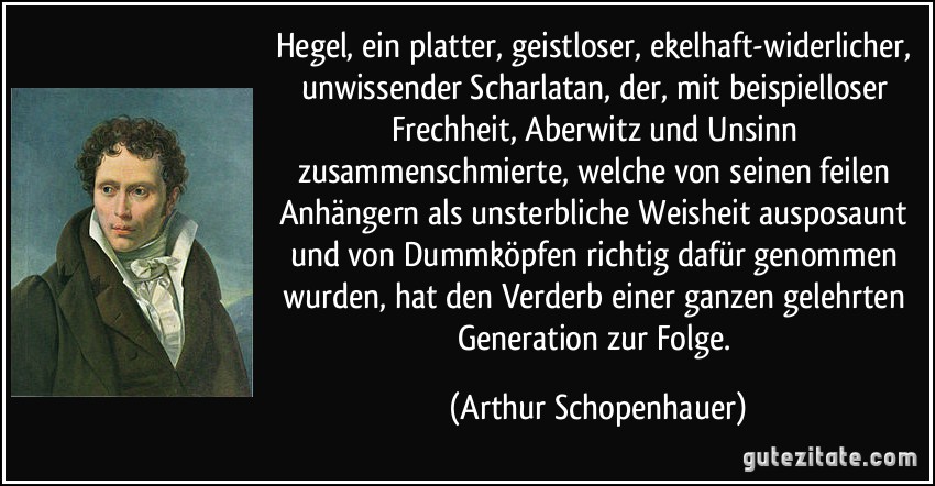 Hegel, ein platter, geistloser, ekelhaft-widerlicher, unwissender Scharlatan, der, mit beispielloser Frechheit, Aberwitz und Unsinn zusammenschmierte, welche von seinen feilen Anhängern als unsterbliche Weisheit ausposaunt und von Dummköpfen richtig dafür genommen wurden, hat den Verderb einer ganzen gelehrten Generation zur Folge. (Arthur Schopenhauer)