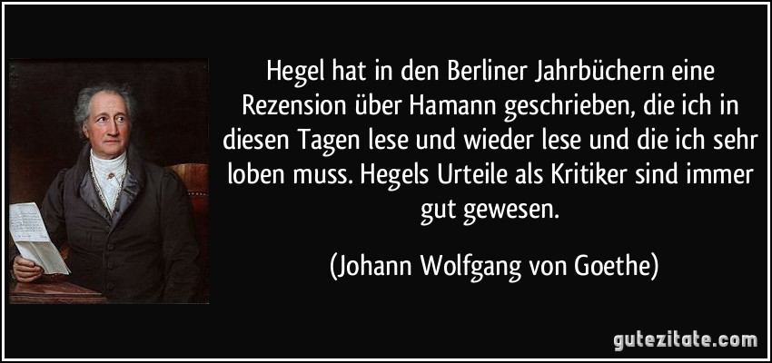 Hegel hat in den Berliner Jahrbüchern eine Rezension über Hamann geschrieben, die ich in diesen Tagen lese und wieder lese und die ich sehr loben muss. Hegels Urteile als Kritiker sind immer gut gewesen. (Johann Wolfgang von Goethe)