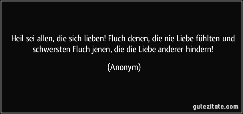 Heil sei allen, die sich lieben! Fluch denen, die nie Liebe fühlten und schwersten Fluch jenen, die die Liebe anderer hindern! (Anonym)