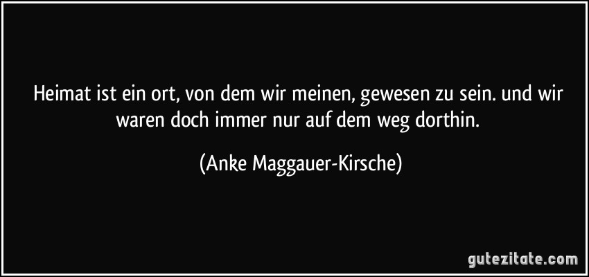 Heimat ist ein ort, von dem wir meinen, gewesen zu sein. und wir waren doch immer nur auf dem weg dorthin. (Anke Maggauer-Kirsche)