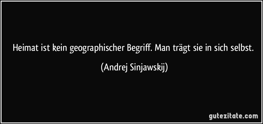 Heimat ist kein geographischer Begriff. Man trägt sie in sich selbst. (Andrej Sinjawskij)