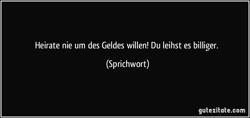 Heirate nie um des Geldes willen! Du leihst es billiger. (Sprichwort)