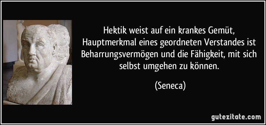 Hektik weist auf ein krankes Gemüt, Hauptmerkmal eines geordneten Verstandes ist Beharrungsvermögen und die Fähigkeit, mit sich selbst umgehen zu können. (Seneca)